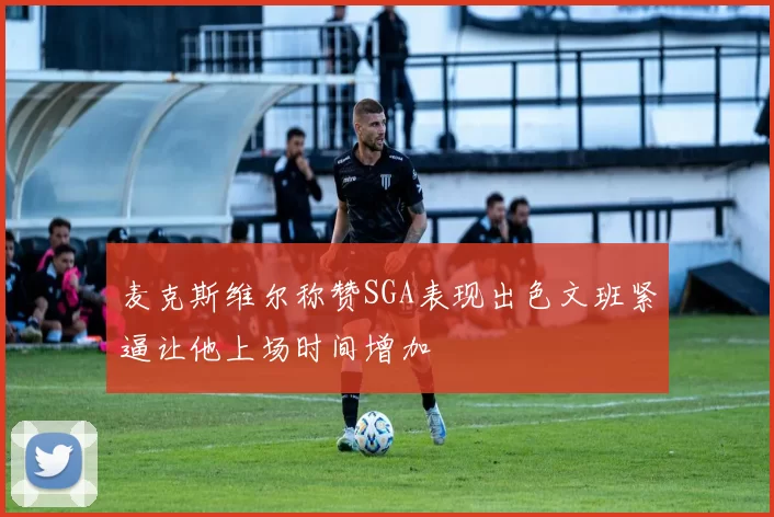 麦克斯维尔称赞SGA表现出色文班紧逼让他上场时间增加
