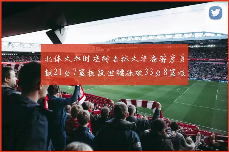 北体大加时逆转吉林大学潘睿彦贡献21分7篮板段世镭独砍33分8篮板表现抢眼