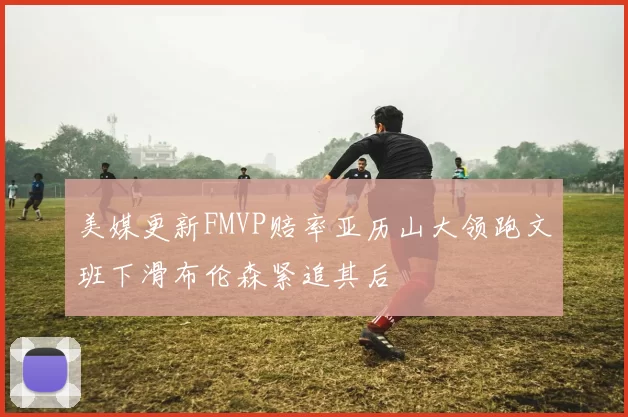 美媒更新FMVP赔率亚历山大领跑文班下滑布伦森紧追其后