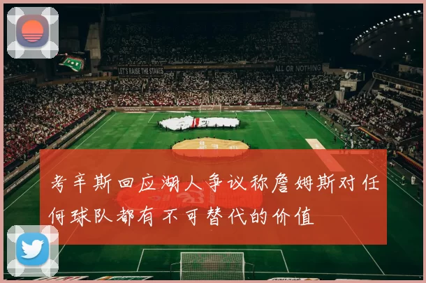 考辛斯回应湖人争议称詹姆斯对任何球队都有不可替代的价值