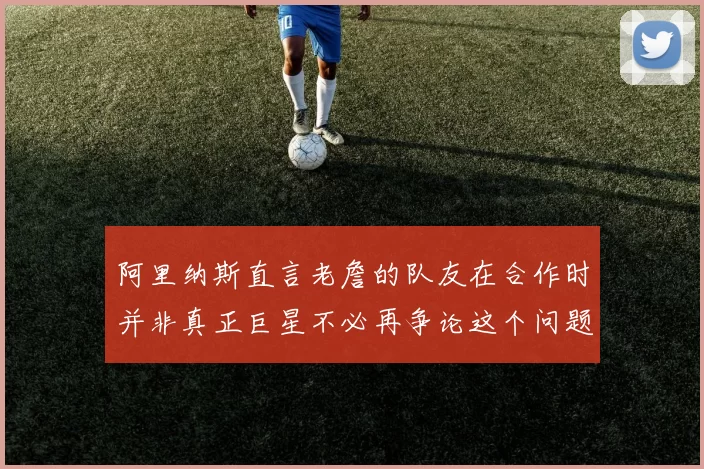 阿里纳斯直言老詹的队友在合作时并非真正巨星不必再争论这个问题