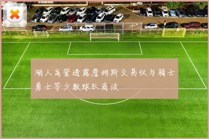 湖人高管透露詹姆斯交易仅与骑士勇士等少数球队商谈