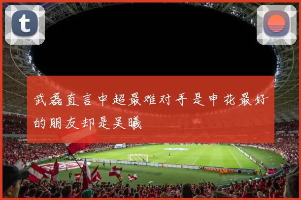 武磊直言中超最难对手是申花最好的朋友却是吴曦