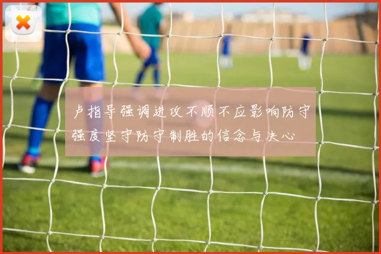 卢指导强调进攻不顺不应影响防守强度坚守防守制胜的信念与决心