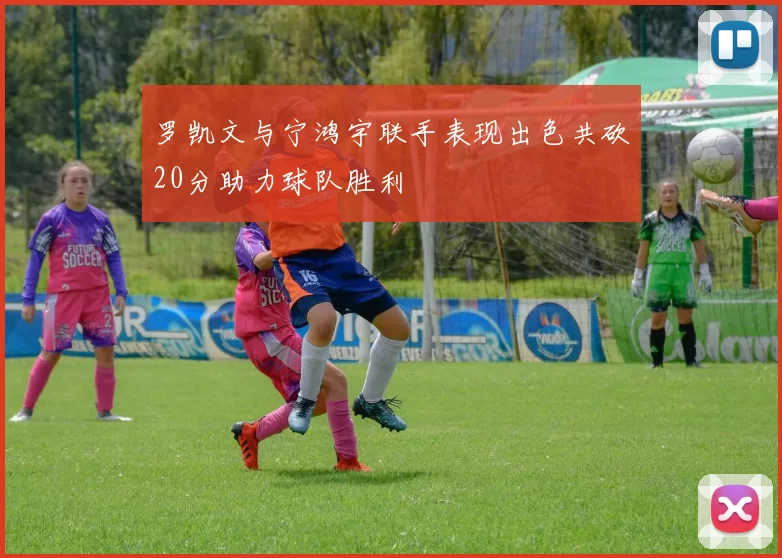 罗凯文与宁鸿宇联手表现出色共砍20分助力球队胜利
