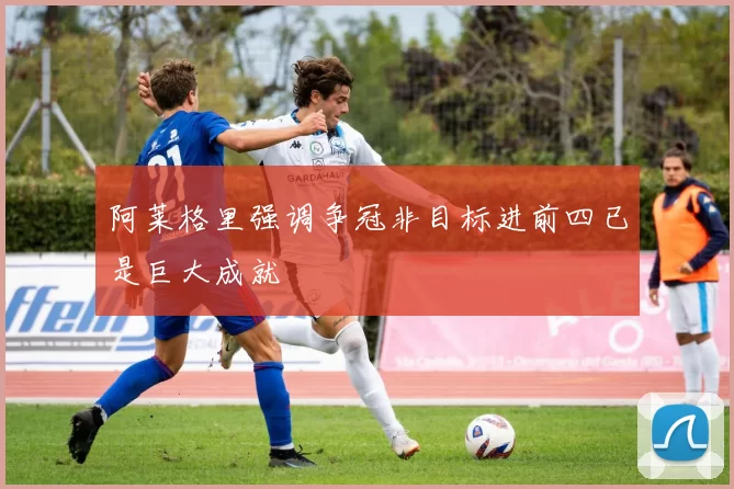 阿莱格里强调争冠非目标进前四已是巨大成就