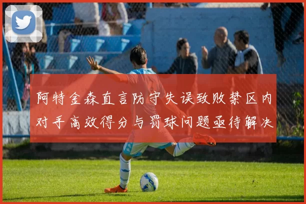 阿特金森直言防守失误致败禁区内对手高效得分与罚球问题亟待解决