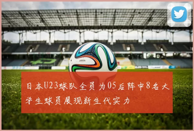 日本U23球队全员为05后阵中8名大学生球员展现新生代实力