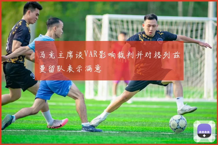 马竞主席谈VAR影响裁判并对格列兹曼留队表示满意