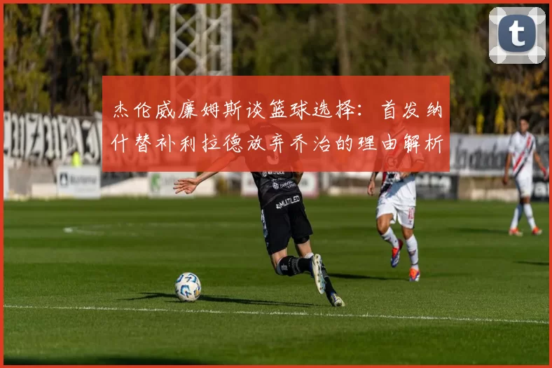 杰伦威廉姆斯谈篮球选择：首发纳什替补利拉德放弃乔治的理由解析