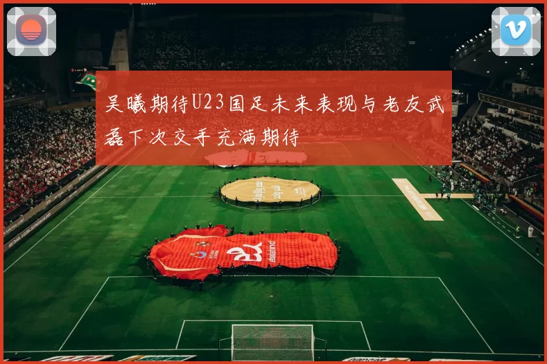 吴曦期待U23国足未来表现与老友武磊下次交手充满期待