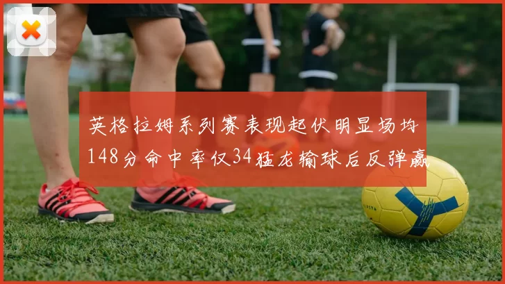 英格拉姆系列赛表现起伏明显场均148分命中率仅34猛龙输球后反弹赢得21分