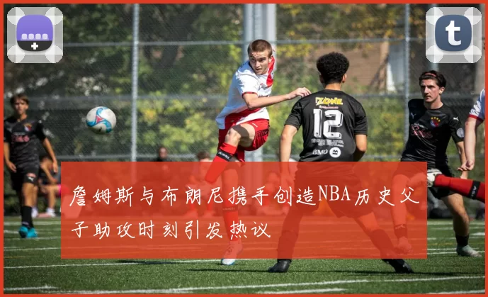 詹姆斯与布朗尼携手创造NBA历史父子助攻时刻引发热议