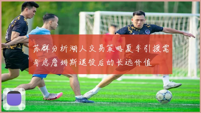 苏群分析湖人交易策略夏季引援需考虑詹姆斯退役后的长远价值