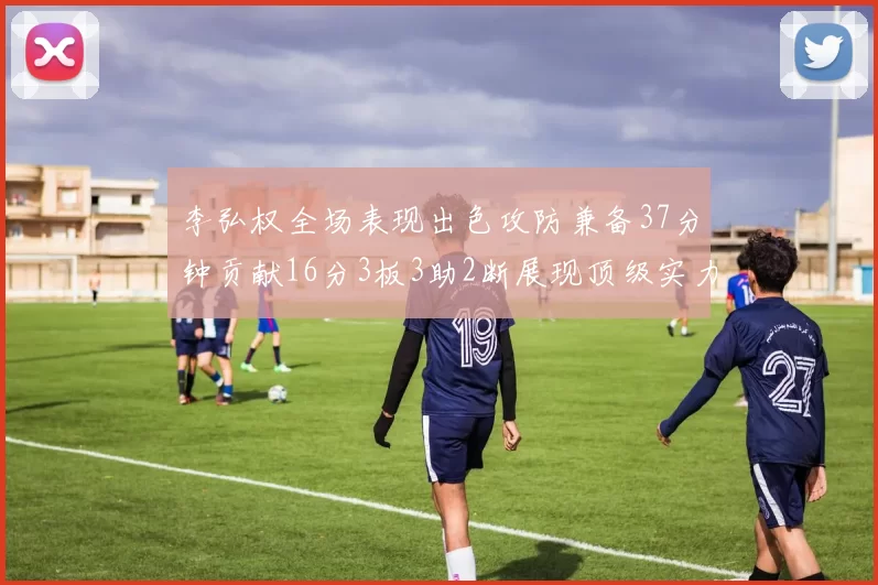 李弘权全场表现出色攻防兼备37分钟贡献16分3板3助2断展现顶级实力