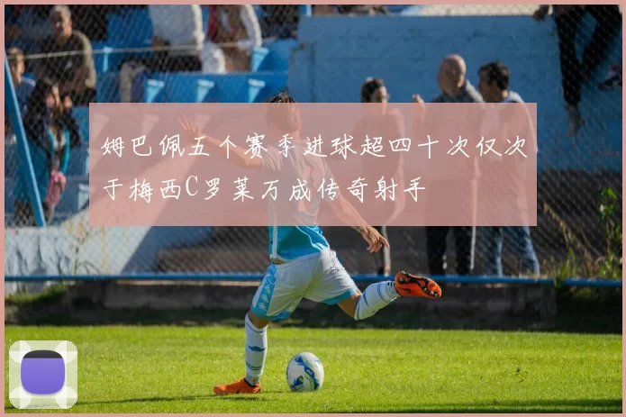 姆巴佩五个赛季进球超四十次仅次于梅西C罗莱万成传奇射手