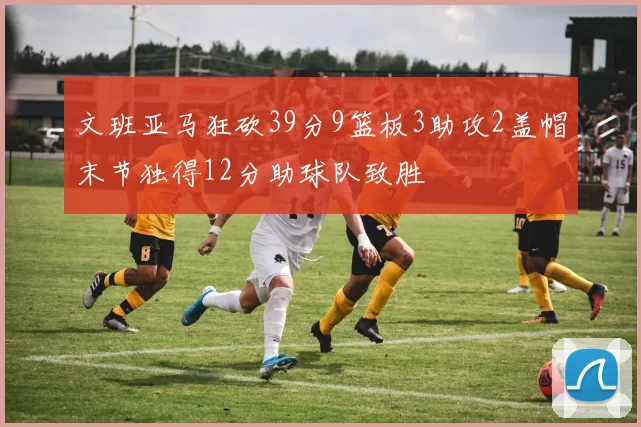 文班亚马狂砍39分9篮板3助攻2盖帽末节独得12分助球队致胜